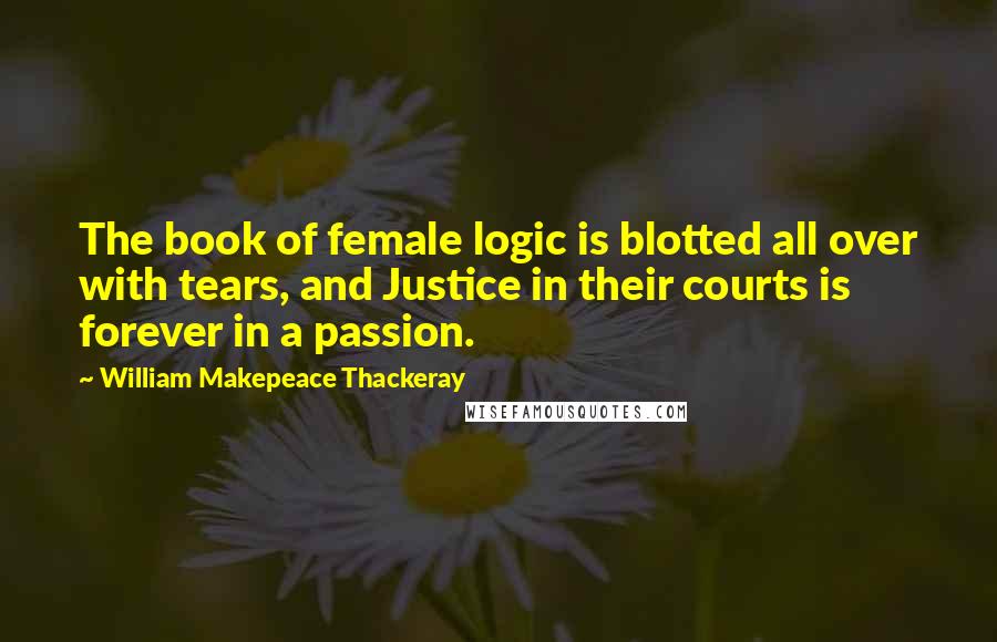 William Makepeace Thackeray Quotes: The book of female logic is blotted all over with tears, and Justice in their courts is forever in a passion.