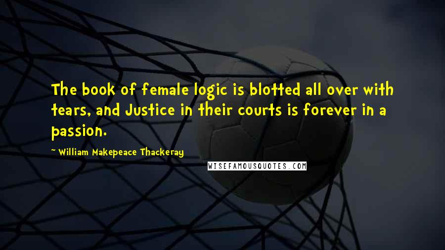 William Makepeace Thackeray Quotes: The book of female logic is blotted all over with tears, and Justice in their courts is forever in a passion.