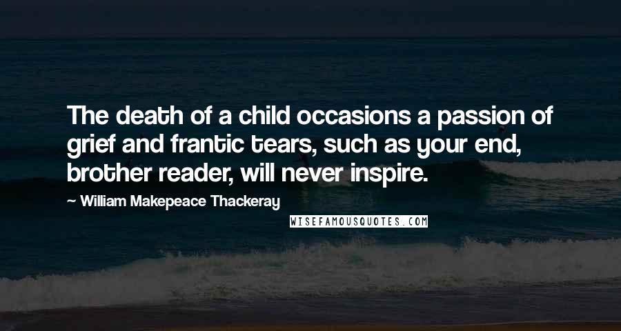 William Makepeace Thackeray Quotes: The death of a child occasions a passion of grief and frantic tears, such as your end, brother reader, will never inspire.