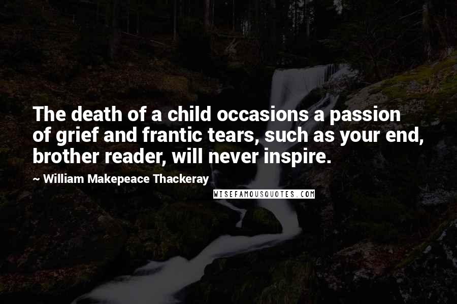 William Makepeace Thackeray Quotes: The death of a child occasions a passion of grief and frantic tears, such as your end, brother reader, will never inspire.