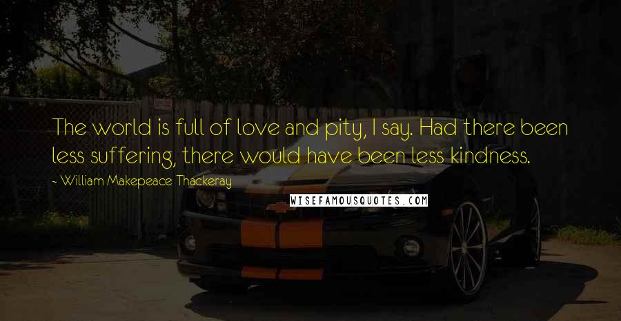 William Makepeace Thackeray Quotes: The world is full of love and pity, I say. Had there been less suffering, there would have been less kindness.