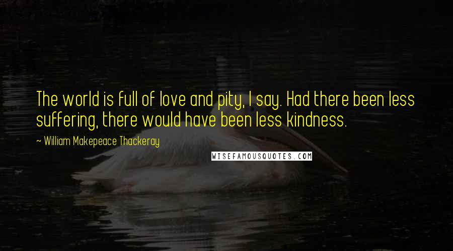 William Makepeace Thackeray Quotes: The world is full of love and pity, I say. Had there been less suffering, there would have been less kindness.