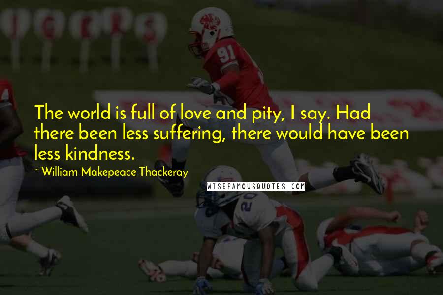 William Makepeace Thackeray Quotes: The world is full of love and pity, I say. Had there been less suffering, there would have been less kindness.