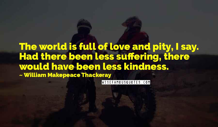 William Makepeace Thackeray Quotes: The world is full of love and pity, I say. Had there been less suffering, there would have been less kindness.