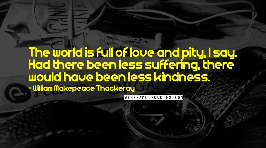 William Makepeace Thackeray Quotes: The world is full of love and pity, I say. Had there been less suffering, there would have been less kindness.