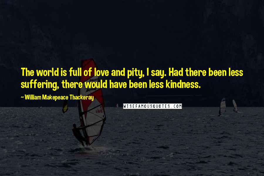 William Makepeace Thackeray Quotes: The world is full of love and pity, I say. Had there been less suffering, there would have been less kindness.