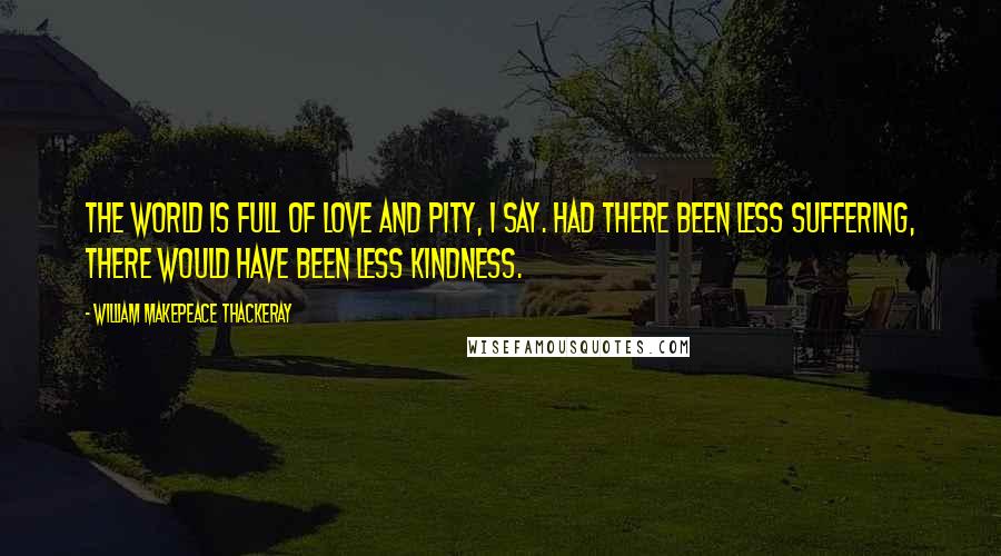 William Makepeace Thackeray Quotes: The world is full of love and pity, I say. Had there been less suffering, there would have been less kindness.