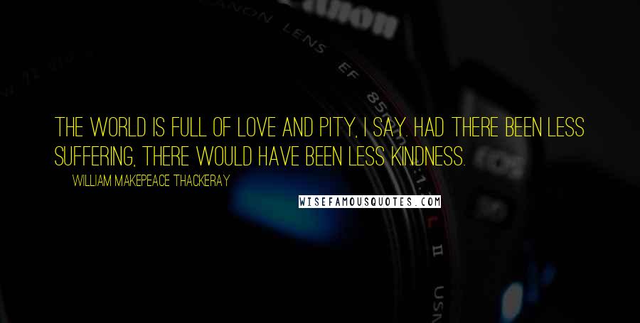 William Makepeace Thackeray Quotes: The world is full of love and pity, I say. Had there been less suffering, there would have been less kindness.