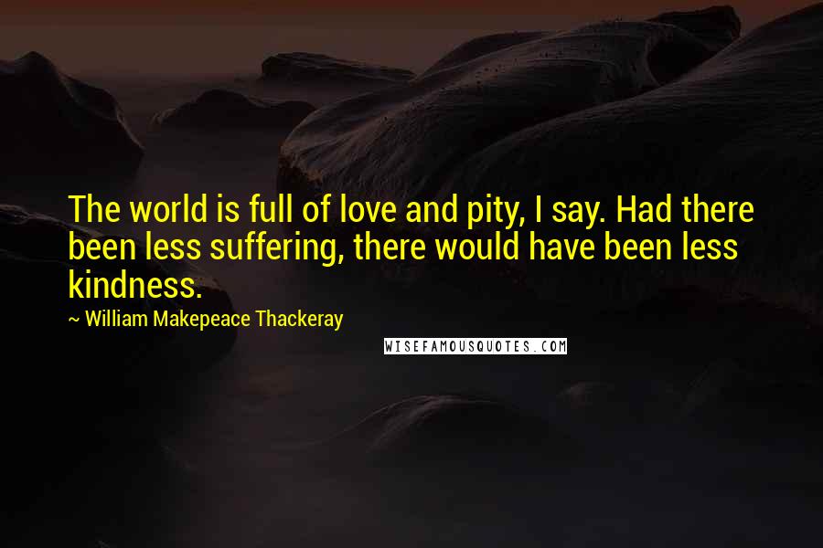 William Makepeace Thackeray Quotes: The world is full of love and pity, I say. Had there been less suffering, there would have been less kindness.