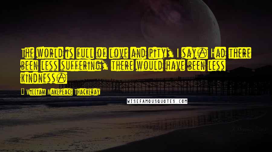 William Makepeace Thackeray Quotes: The world is full of love and pity, I say. Had there been less suffering, there would have been less kindness.