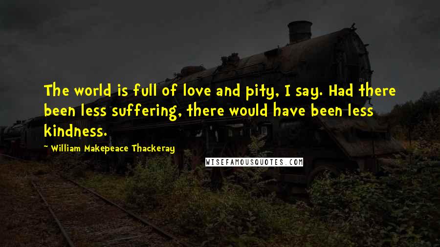 William Makepeace Thackeray Quotes: The world is full of love and pity, I say. Had there been less suffering, there would have been less kindness.