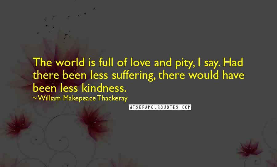 William Makepeace Thackeray Quotes: The world is full of love and pity, I say. Had there been less suffering, there would have been less kindness.