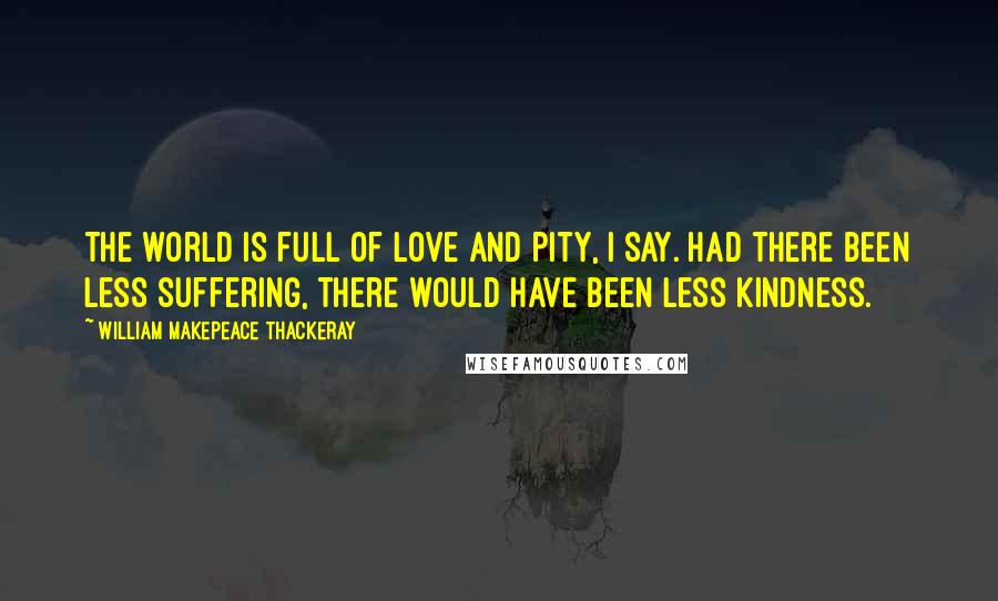 William Makepeace Thackeray Quotes: The world is full of love and pity, I say. Had there been less suffering, there would have been less kindness.