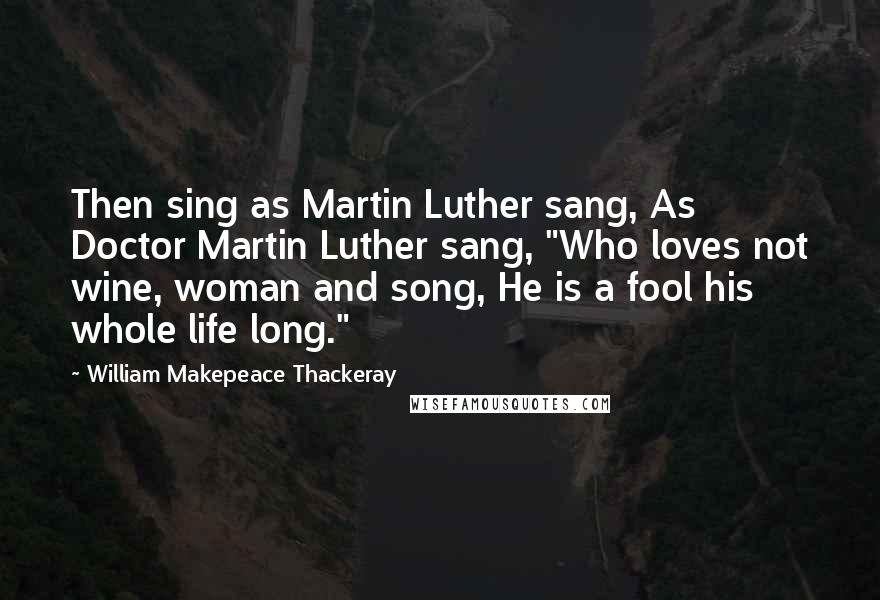 William Makepeace Thackeray Quotes: Then sing as Martin Luther sang, As Doctor Martin Luther sang, "Who loves not wine, woman and song, He is a fool his whole life long."