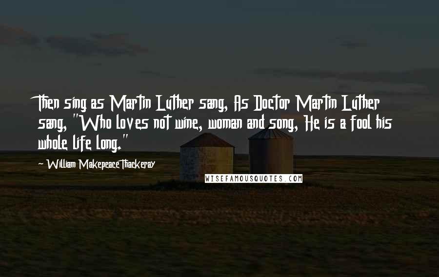 William Makepeace Thackeray Quotes: Then sing as Martin Luther sang, As Doctor Martin Luther sang, "Who loves not wine, woman and song, He is a fool his whole life long."