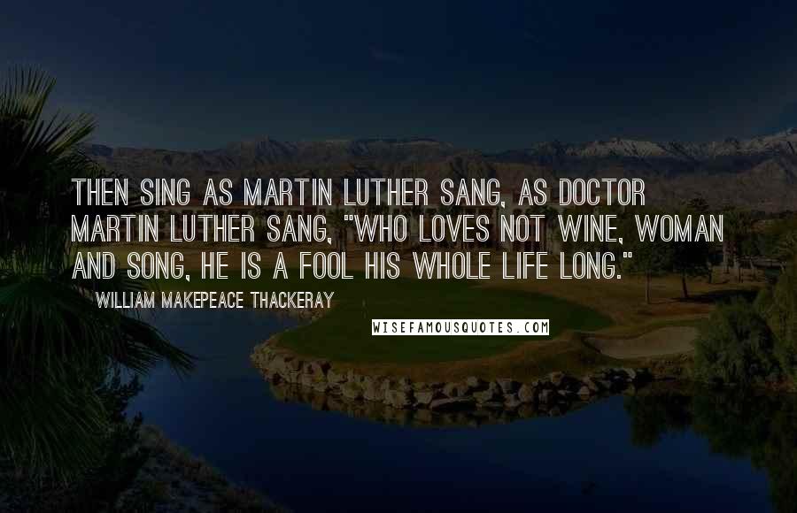 William Makepeace Thackeray Quotes: Then sing as Martin Luther sang, As Doctor Martin Luther sang, "Who loves not wine, woman and song, He is a fool his whole life long."