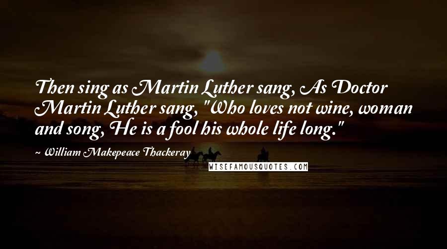 William Makepeace Thackeray Quotes: Then sing as Martin Luther sang, As Doctor Martin Luther sang, "Who loves not wine, woman and song, He is a fool his whole life long."