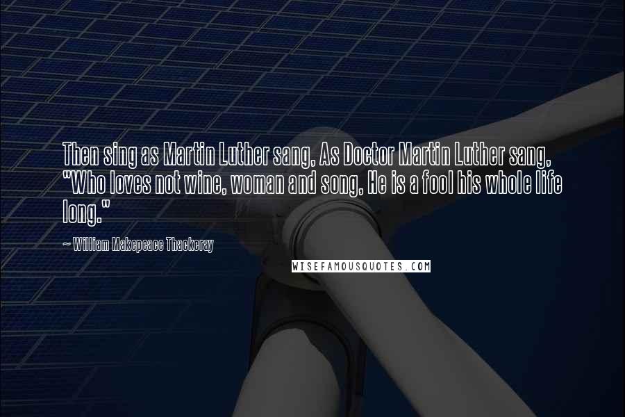 William Makepeace Thackeray Quotes: Then sing as Martin Luther sang, As Doctor Martin Luther sang, "Who loves not wine, woman and song, He is a fool his whole life long."