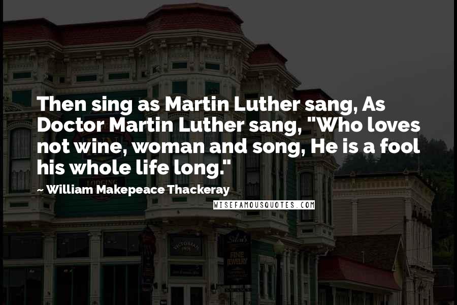 William Makepeace Thackeray Quotes: Then sing as Martin Luther sang, As Doctor Martin Luther sang, "Who loves not wine, woman and song, He is a fool his whole life long."