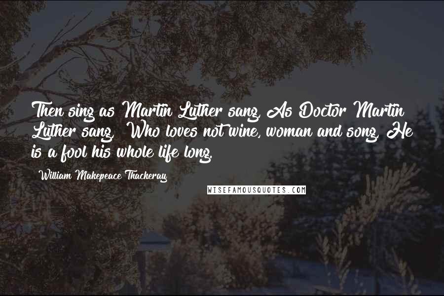 William Makepeace Thackeray Quotes: Then sing as Martin Luther sang, As Doctor Martin Luther sang, "Who loves not wine, woman and song, He is a fool his whole life long."