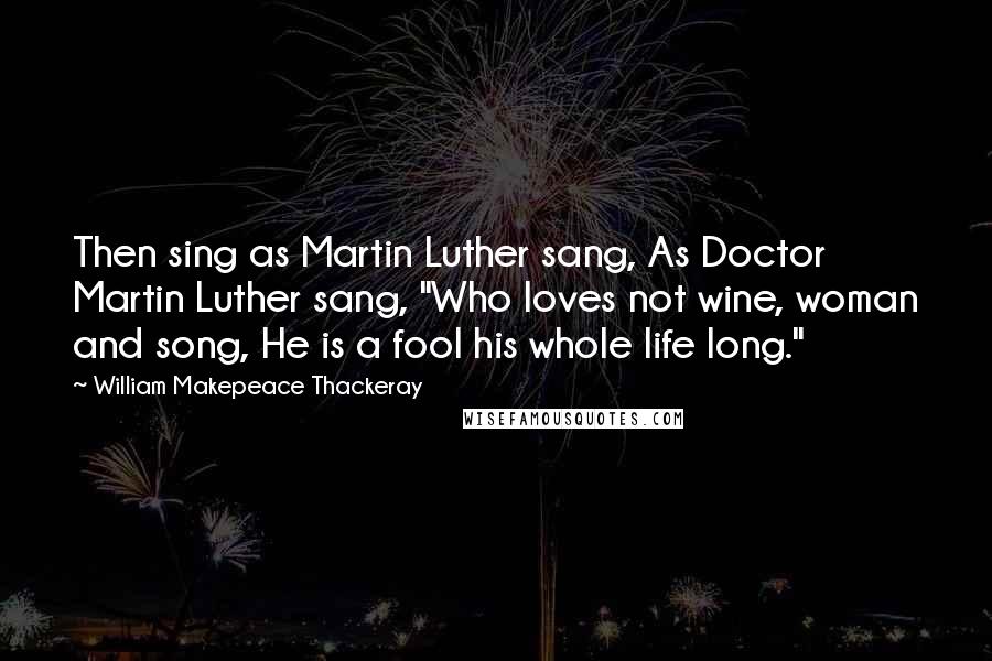 William Makepeace Thackeray Quotes: Then sing as Martin Luther sang, As Doctor Martin Luther sang, "Who loves not wine, woman and song, He is a fool his whole life long."