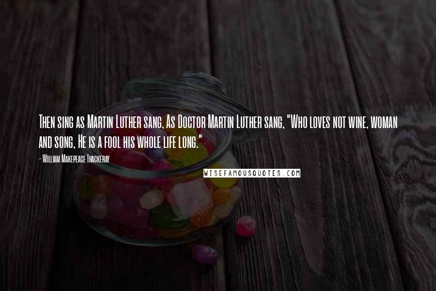 William Makepeace Thackeray Quotes: Then sing as Martin Luther sang, As Doctor Martin Luther sang, "Who loves not wine, woman and song, He is a fool his whole life long."