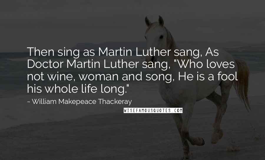 William Makepeace Thackeray Quotes: Then sing as Martin Luther sang, As Doctor Martin Luther sang, "Who loves not wine, woman and song, He is a fool his whole life long."