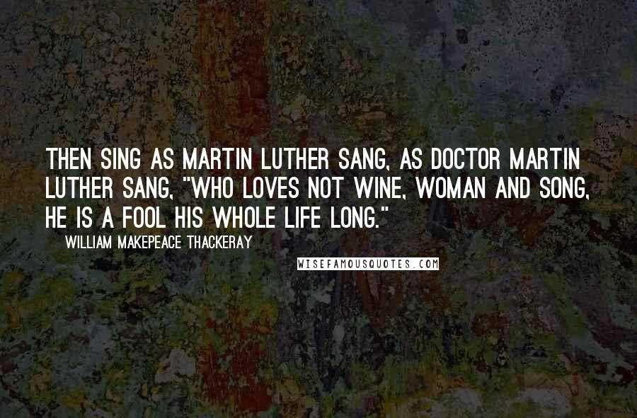 William Makepeace Thackeray Quotes: Then sing as Martin Luther sang, As Doctor Martin Luther sang, "Who loves not wine, woman and song, He is a fool his whole life long."