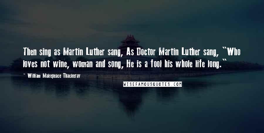 William Makepeace Thackeray Quotes: Then sing as Martin Luther sang, As Doctor Martin Luther sang, "Who loves not wine, woman and song, He is a fool his whole life long."