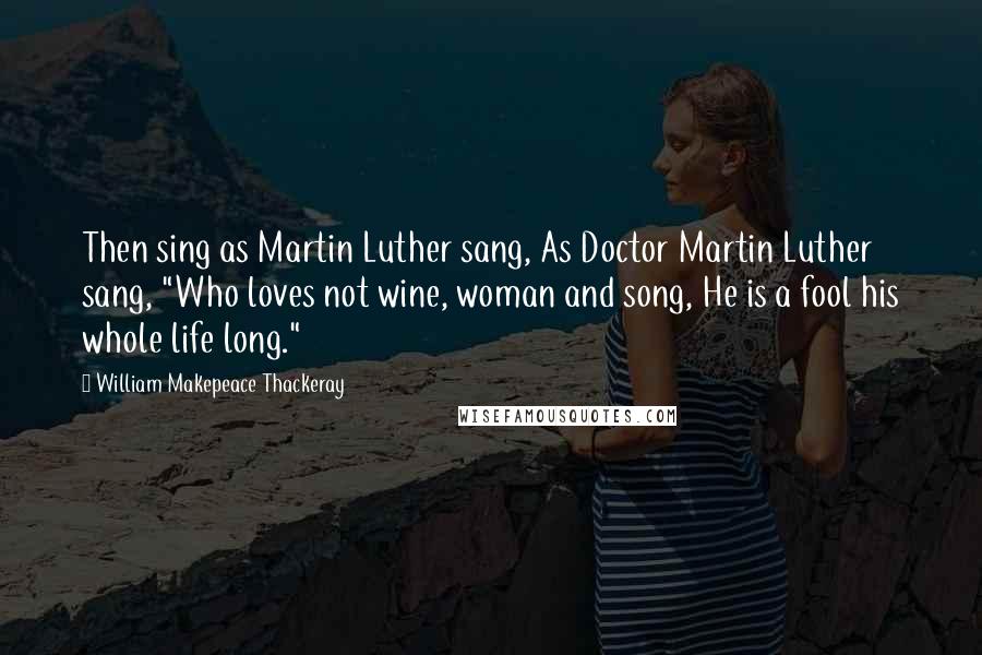 William Makepeace Thackeray Quotes: Then sing as Martin Luther sang, As Doctor Martin Luther sang, "Who loves not wine, woman and song, He is a fool his whole life long."