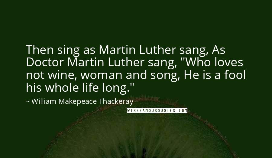 William Makepeace Thackeray Quotes: Then sing as Martin Luther sang, As Doctor Martin Luther sang, "Who loves not wine, woman and song, He is a fool his whole life long."