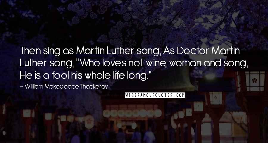 William Makepeace Thackeray Quotes: Then sing as Martin Luther sang, As Doctor Martin Luther sang, "Who loves not wine, woman and song, He is a fool his whole life long."