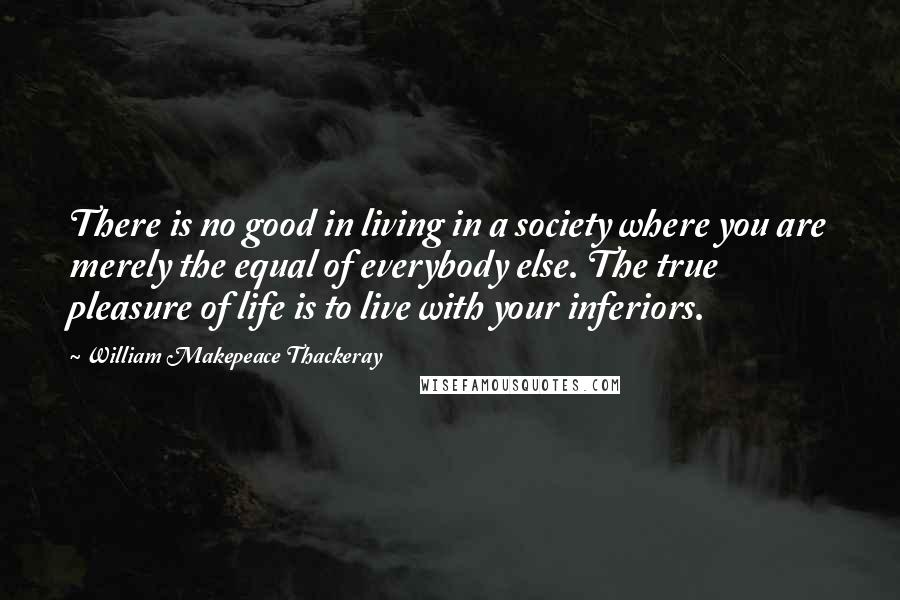 William Makepeace Thackeray Quotes: There is no good in living in a society where you are merely the equal of everybody else. The true pleasure of life is to live with your inferiors.