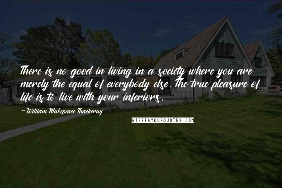 William Makepeace Thackeray Quotes: There is no good in living in a society where you are merely the equal of everybody else. The true pleasure of life is to live with your inferiors.