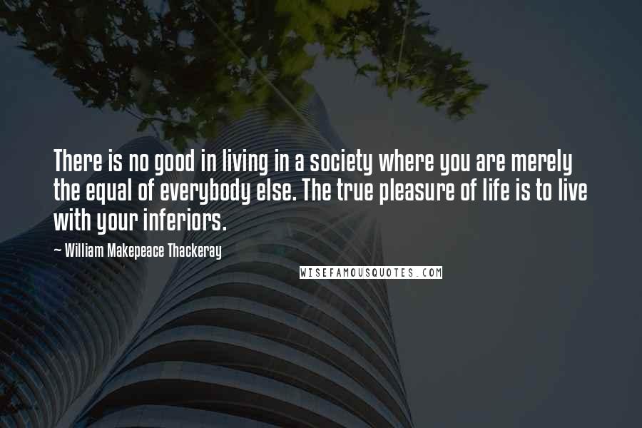 William Makepeace Thackeray Quotes: There is no good in living in a society where you are merely the equal of everybody else. The true pleasure of life is to live with your inferiors.