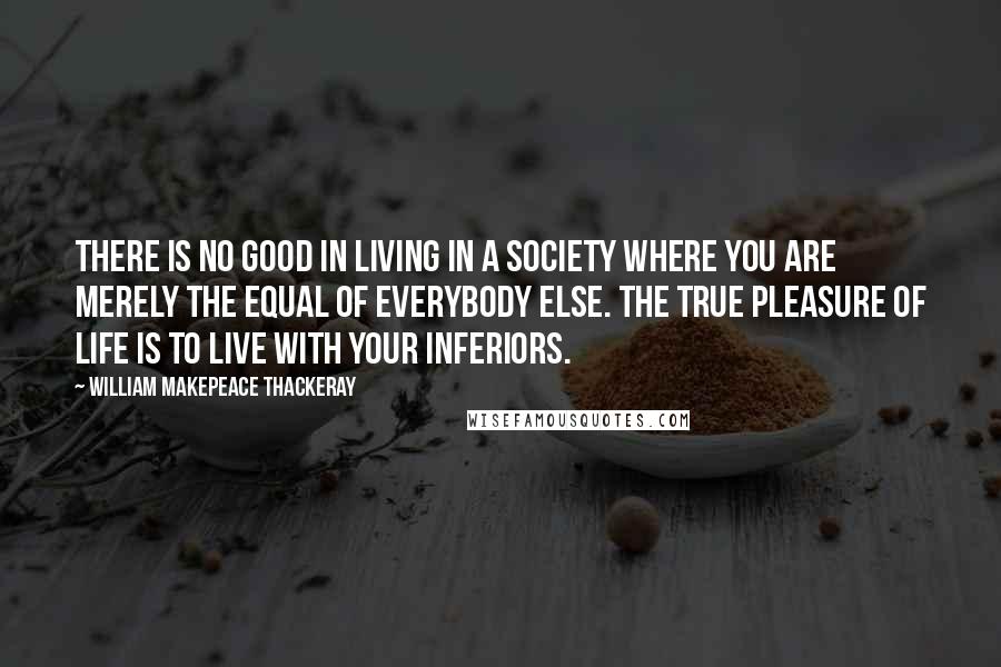 William Makepeace Thackeray Quotes: There is no good in living in a society where you are merely the equal of everybody else. The true pleasure of life is to live with your inferiors.