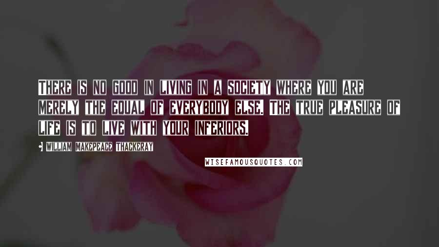 William Makepeace Thackeray Quotes: There is no good in living in a society where you are merely the equal of everybody else. The true pleasure of life is to live with your inferiors.