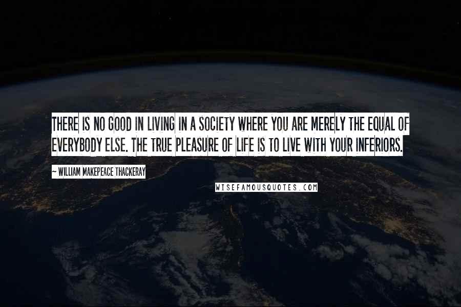 William Makepeace Thackeray Quotes: There is no good in living in a society where you are merely the equal of everybody else. The true pleasure of life is to live with your inferiors.