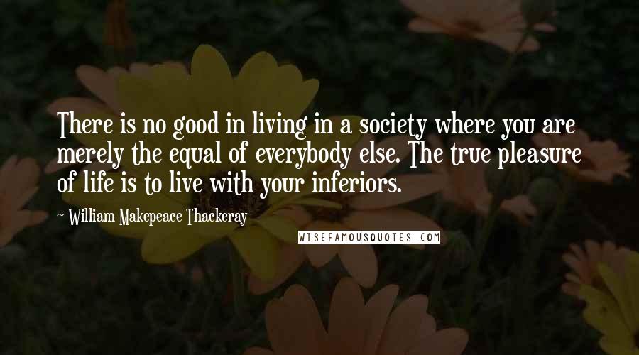 William Makepeace Thackeray Quotes: There is no good in living in a society where you are merely the equal of everybody else. The true pleasure of life is to live with your inferiors.