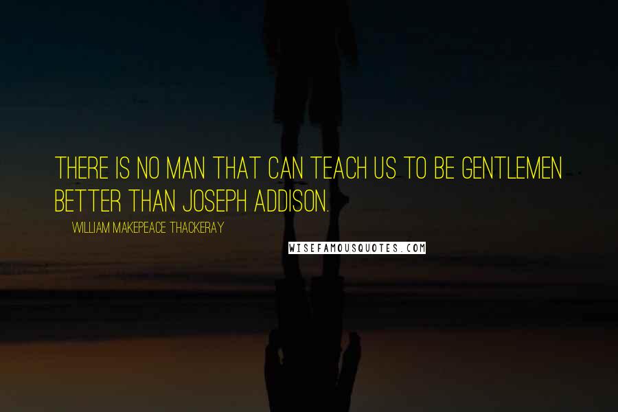 William Makepeace Thackeray Quotes: There is no man that can teach us to be gentlemen better than Joseph Addison.