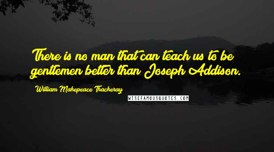 William Makepeace Thackeray Quotes: There is no man that can teach us to be gentlemen better than Joseph Addison.