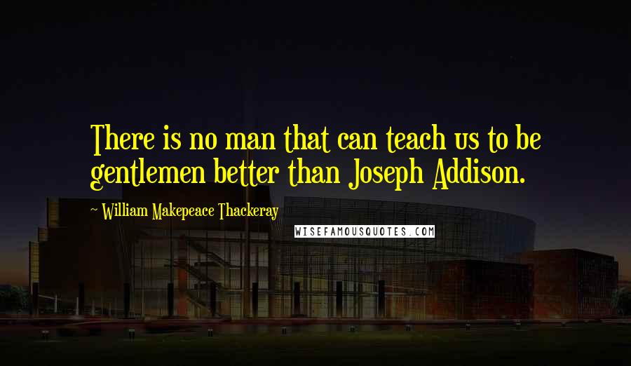 William Makepeace Thackeray Quotes: There is no man that can teach us to be gentlemen better than Joseph Addison.