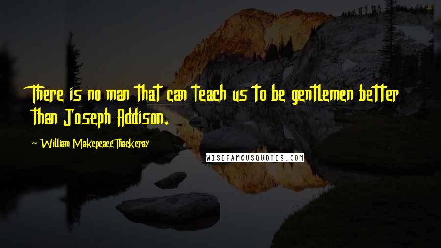 William Makepeace Thackeray Quotes: There is no man that can teach us to be gentlemen better than Joseph Addison.