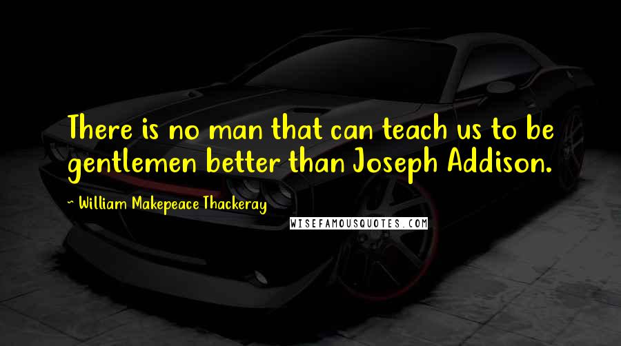 William Makepeace Thackeray Quotes: There is no man that can teach us to be gentlemen better than Joseph Addison.