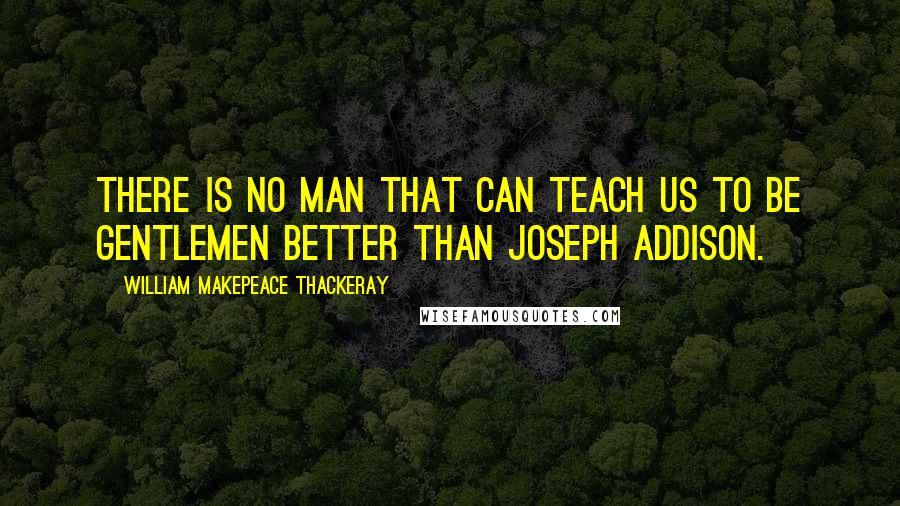 William Makepeace Thackeray Quotes: There is no man that can teach us to be gentlemen better than Joseph Addison.