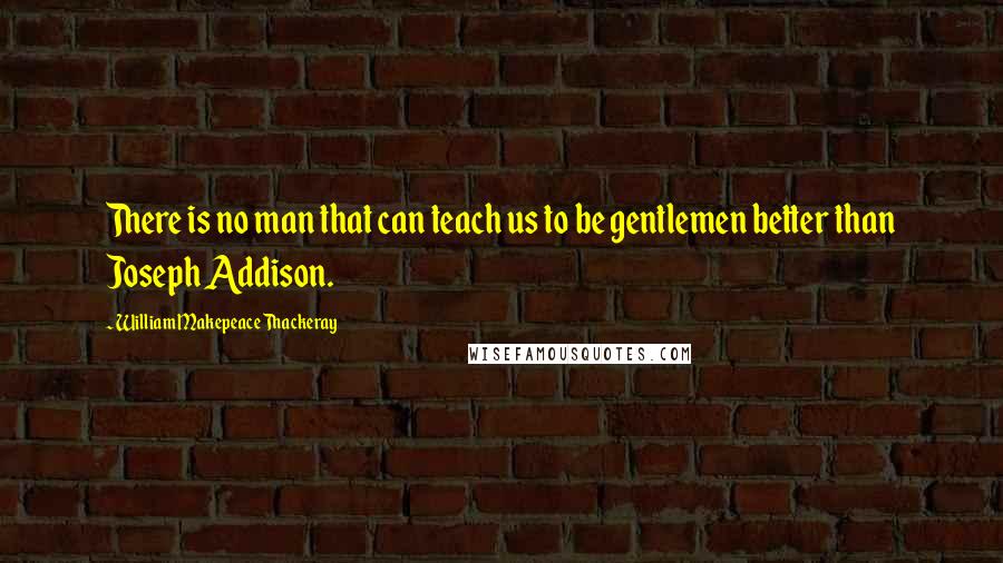 William Makepeace Thackeray Quotes: There is no man that can teach us to be gentlemen better than Joseph Addison.