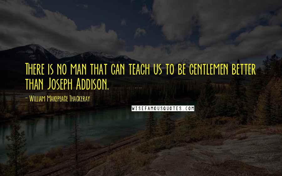 William Makepeace Thackeray Quotes: There is no man that can teach us to be gentlemen better than Joseph Addison.