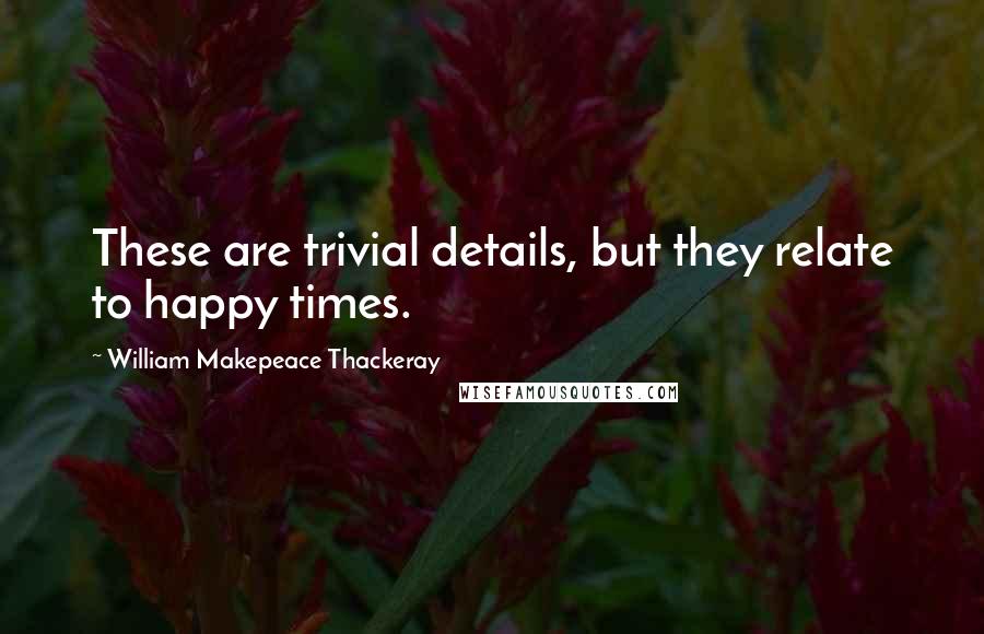 William Makepeace Thackeray Quotes: These are trivial details, but they relate to happy times.