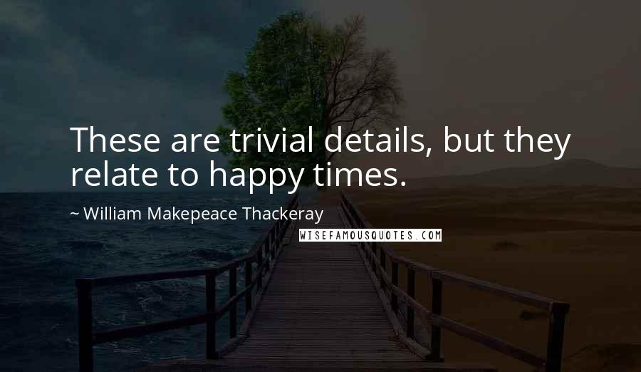 William Makepeace Thackeray Quotes: These are trivial details, but they relate to happy times.