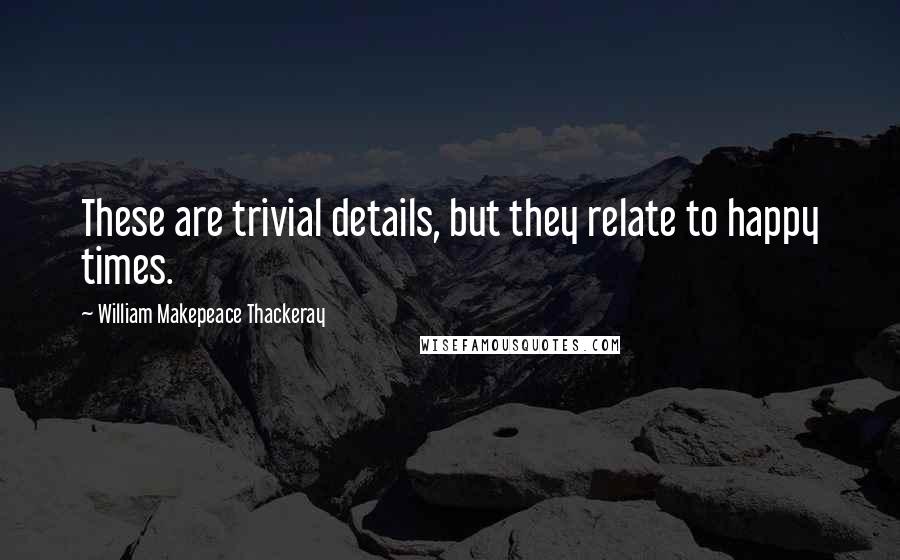 William Makepeace Thackeray Quotes: These are trivial details, but they relate to happy times.